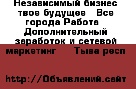 Независимый бизнес-твое будущее - Все города Работа » Дополнительный заработок и сетевой маркетинг   . Тыва респ.